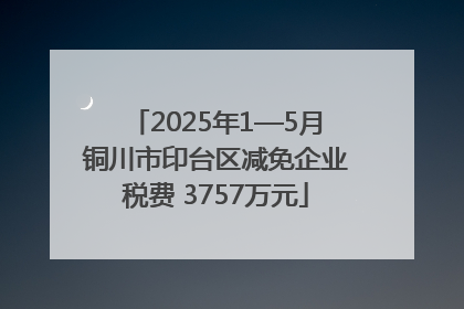 2025年1—5月铜川市印台区减免企业税费 3757万元
