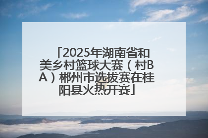 2025年湖南省和美乡村篮球大赛（村BA）郴州市选拔赛在桂阳县火热开赛