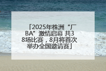 2025年株洲“厂BA”激情启幕 共38场比赛，8月将首次举办全国邀请赛