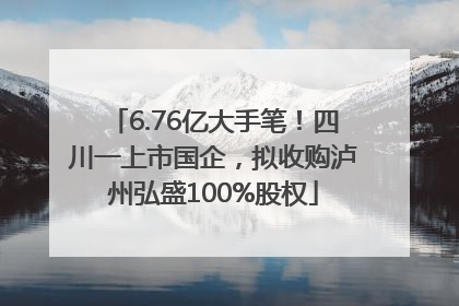 6.76亿大手笔！四川一上市国企，拟收购泸州弘盛100%股权