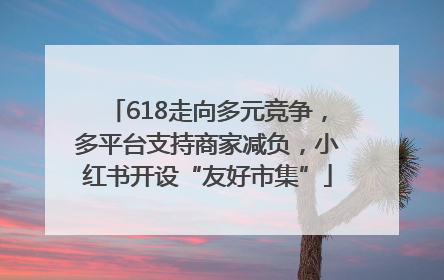 618走向多元竞争，多平台支持商家减负，小红书开设“友好市集”