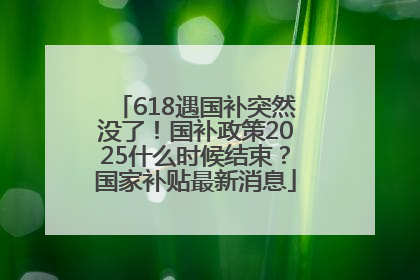 618遇国补突然没了！国补政策2025什么时候结束？国家补贴最新消息