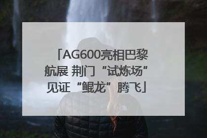AG600亮相巴黎航展 荆门“试炼场”见证“鲲龙”腾飞